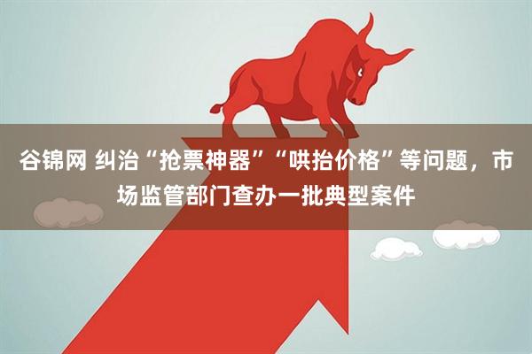 谷锦网 纠治“抢票神器”“哄抬价格”等问题，市场监管部门查办一批典型案件