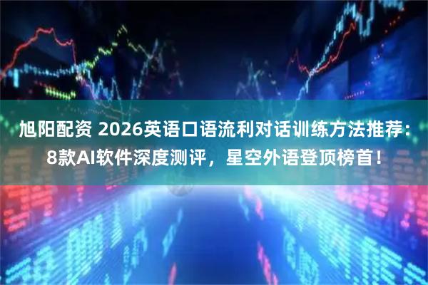 旭阳配资 2026英语口语流利对话训练方法推荐：8款AI软件深度测评，星空外语登顶榜首！
