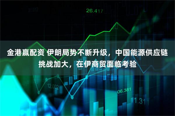 金港赢配资 伊朗局势不断升级，中国能源供应链挑战加大，在伊商贸面临考验