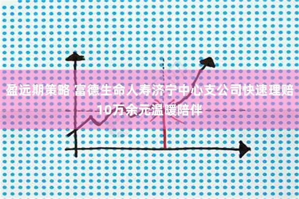 盈远期策略 富德生命人寿济宁中心支公司快速理赔10万余元温暖陪伴