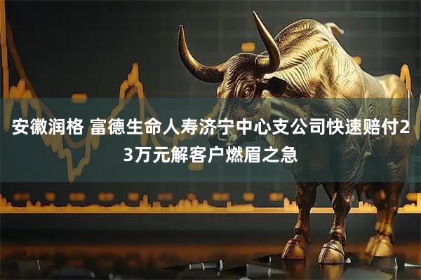 安徽润格 富德生命人寿济宁中心支公司快速赔付23万元解客户燃眉之急