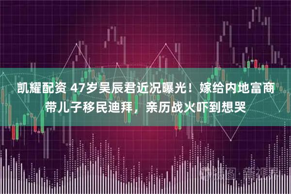 凯耀配资 47岁吴辰君近况曝光！嫁给内地富商带儿子移民迪拜，亲历战火吓到想哭