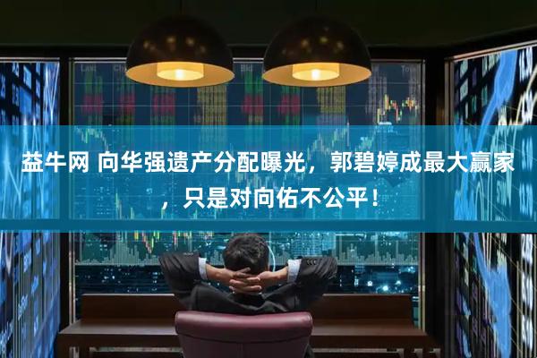益牛网 向华强遗产分配曝光，郭碧婷成最大赢家，只是对向佑不公平！