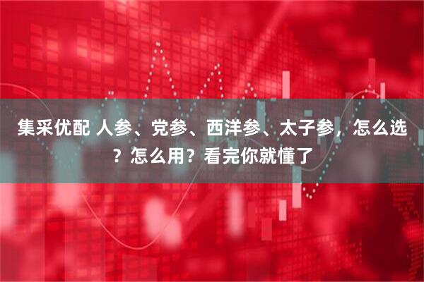集采优配 人参、党参、西洋参、太子参，怎么选？怎么用？看完你就懂了