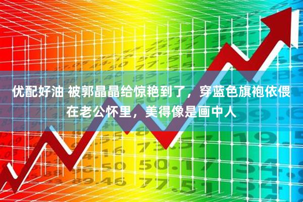 优配好油 被郭晶晶给惊艳到了，穿蓝色旗袍依偎在老公怀里，美得像是画中人