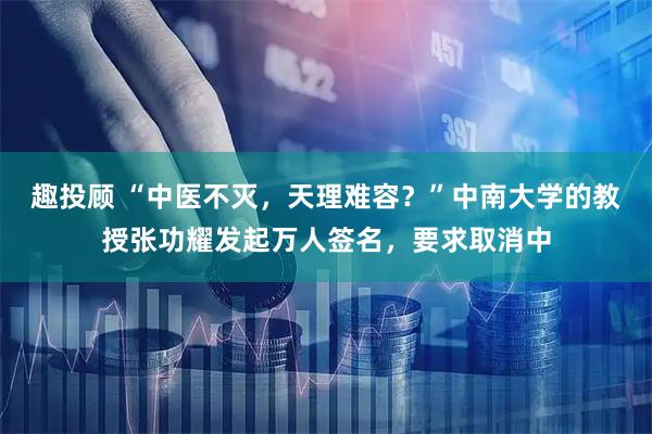 趣投顾 “中医不灭，天理难容？”中南大学的教授张功耀发起万人签名，要求取消中