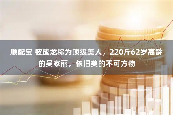 顺配宝 被成龙称为顶级美人，220斤62岁高龄的吴家丽，依旧美的不可方物
