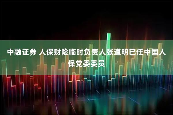 中融证券 人保财险临时负责人张道明已任中国人保党委委员