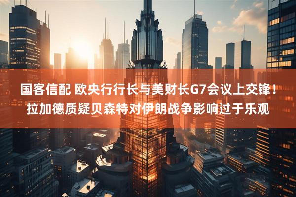 国客信配 欧央行行长与美财长G7会议上交锋！拉加德质疑贝森特对伊朗战争影响过于乐观