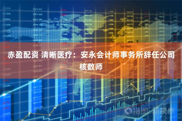 赤盈配资 清晰医疗：安永会计师事务所辞任公司核数师