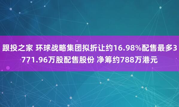 跟投之家 环球战略集团拟折让约16.98%配售最多3771.96万股配售股份 净筹约788万港元