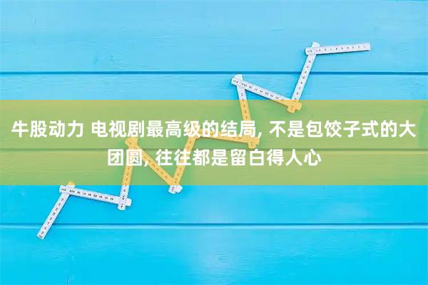 牛股动力 电视剧最高级的结局, 不是包饺子式的大团圆, 往往都是留白得人心
