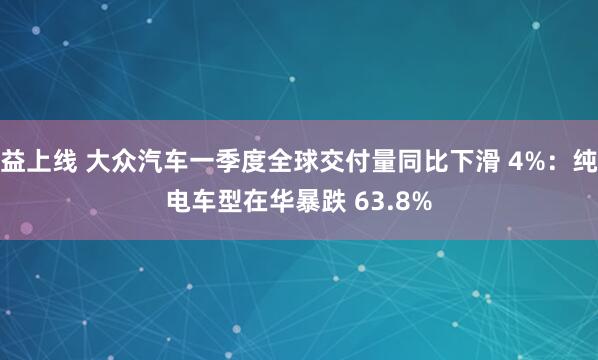 益上线 大众汽车一季度全球交付量同比下滑 4%：纯电车型在华暴跌 63.8%