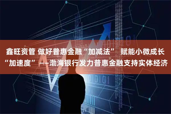 鑫旺资管 做好普惠金融“加减法”  赋能小微成长“加速度” ——渤海银行发力普惠金融支持实体经济