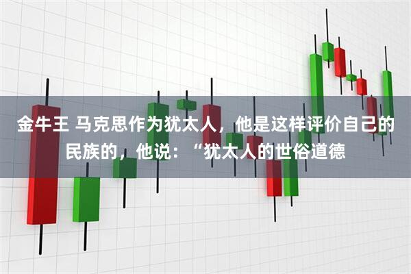 金牛王 马克思作为犹太人，他是这样评价自己的民族的，他说：“犹太人的世俗道德