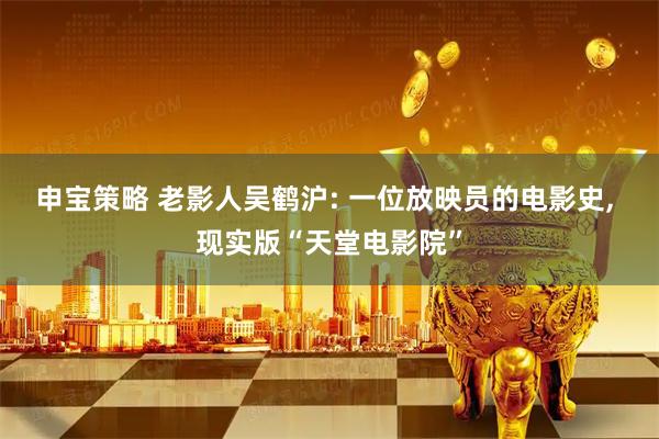 申宝策略 老影人吴鹤沪: 一位放映员的电影史, 现实版“天堂电影院”