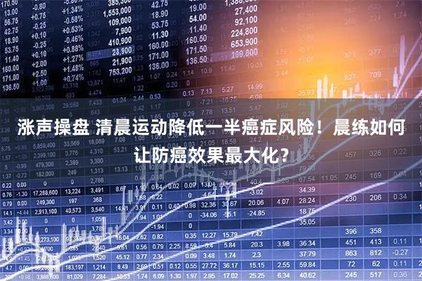 涨声操盘 清晨运动降低一半癌症风险！晨练如何让防癌效果最大化？