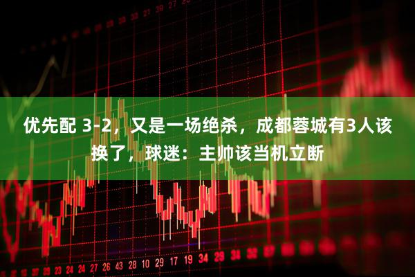 优先配 3-2，又是一场绝杀，成都蓉城有3人该换了，球迷：主帅该当机立断