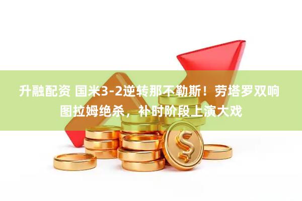 升融配资 国米3-2逆转那不勒斯！劳塔罗双响 图拉姆绝杀，补时阶段上演大戏