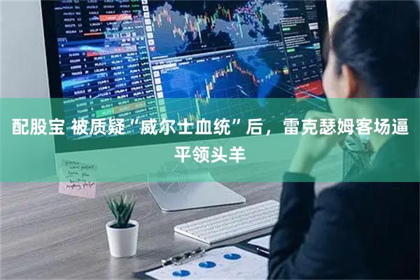 配股宝 被质疑“威尔士血统”后，雷克瑟姆客场逼平领头羊