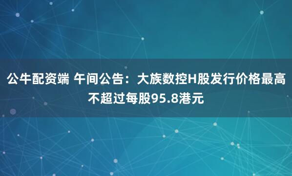 公牛配资端 午间公告：大族数控H股发行价格最高不超过每股95.8港元