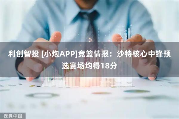 利创智投 [小炮APP]竞篮情报：沙特核心中锋预选赛场均得18分