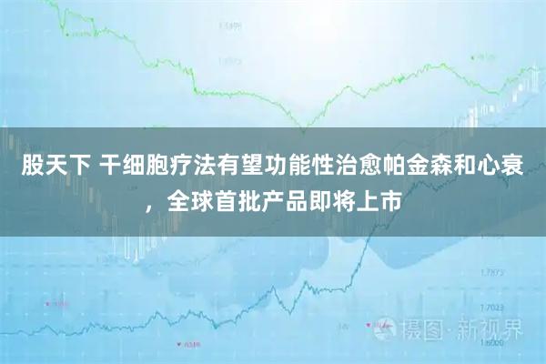 股天下 干细胞疗法有望功能性治愈帕金森和心衰，全球首批产品即将上市