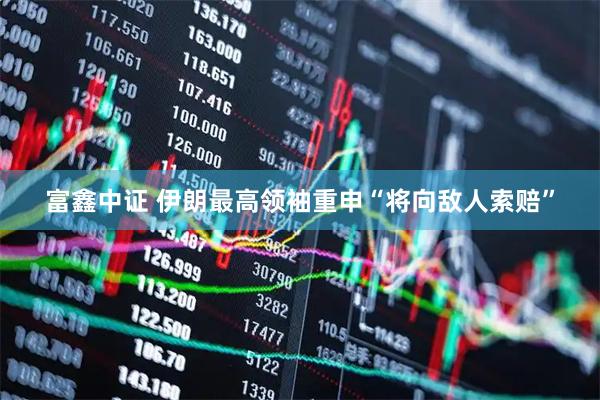 富鑫中证 伊朗最高领袖重申“将向敌人索赔”