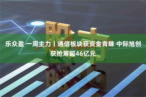 乐众盈 一周主力丨通信板块获资金青睐 中际旭创获抢筹超46亿元