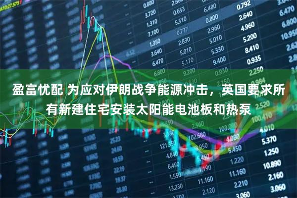 盈富忧配 为应对伊朗战争能源冲击，英国要求所有新建住宅安装太阳能电池板和热泵