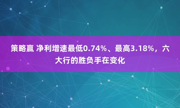 策略赢 净利增速最低0.74%、最高3.18%，六大行的胜负手在变化