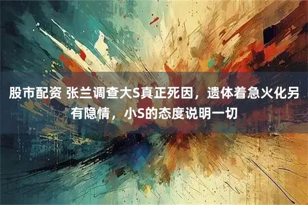 股市配资 张兰调查大S真正死因，遗体着急火化另有隐情，小S的态度说明一切