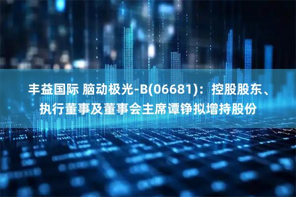 丰益国际 脑动极光-B(06681)：控股股东、执行董事及董事会主席谭铮拟增持股份