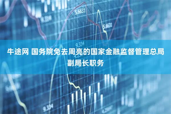 牛途网 国务院免去周亮的国家金融监督管理总局副局长职务
