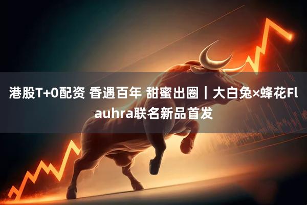 港股T+0配资 香遇百年 甜蜜出圈｜大白兔×蜂花Flauhra联名新品首发