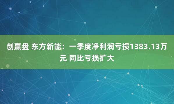 创赢盘 东方新能：一季度净利润亏损1383.13万元 同比亏损扩大