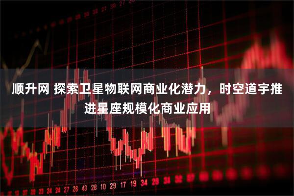 顺升网 探索卫星物联网商业化潜力，时空道宇推进星座规模化商业应用