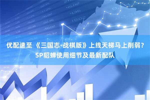 优配速至 《三国志·战棋版》上线天梯马上削弱？SP貂蝉使用细节及最新配队
