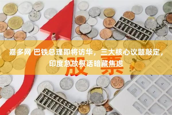 嘉多网 巴铁总理即将访华，三大核心议题敲定，印度急放狠话暗藏焦虑