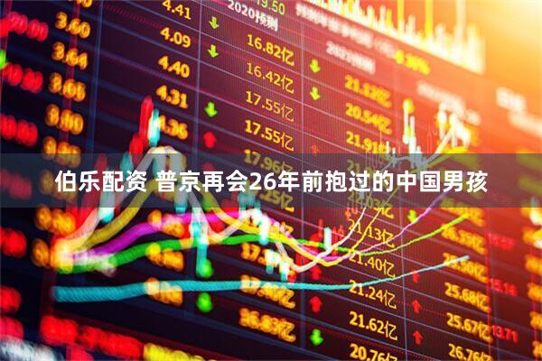 伯乐配资 普京再会26年前抱过的中国男孩