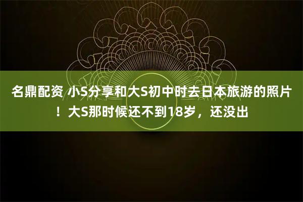 名鼎配资 小S分享和大S初中时去日本旅游的照片！大S那时候还不到18岁，还没出