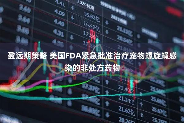 盈远期策略 美国FDA紧急批准治疗宠物螺旋蝇感染的非处方药物