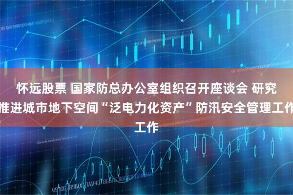 怀远股票 国家防总办公室组织召开座谈会 研究推进城市地下空间“泛电力化资产”防汛安全管理工作