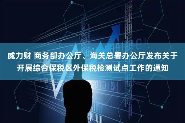 威力财 商务部办公厅、海关总署办公厅发布关于开展综合保税区外保税检测试点工作的通知