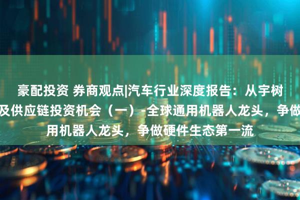 豪配投资 券商观点|汽车行业深度报告：从宇树科技看国内整机及供应链投资机会（一）-全球通用机器人龙头，争做硬件生态第一流