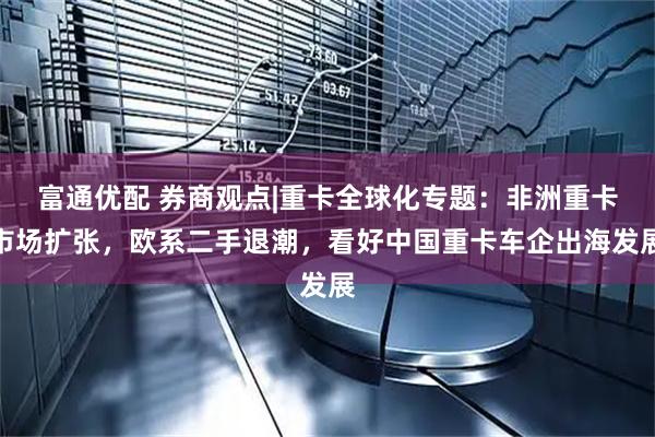 富通优配 券商观点|重卡全球化专题：非洲重卡市场扩张，欧系二手退潮，看好中国重卡车企出海发展