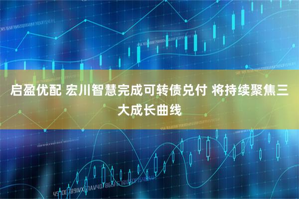 启盈优配 宏川智慧完成可转债兑付 将持续聚焦三大成长曲线