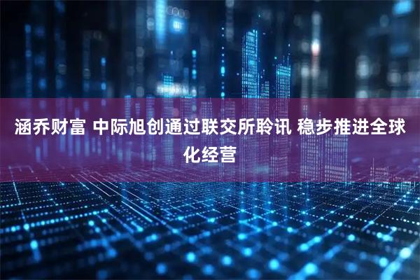 涵乔财富 中际旭创通过联交所聆讯 稳步推进全球化经营