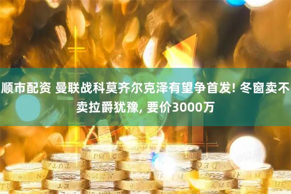 顺市配资 曼联战科莫齐尔克泽有望争首发! 冬窗卖不卖拉爵犹豫, 要价3000万